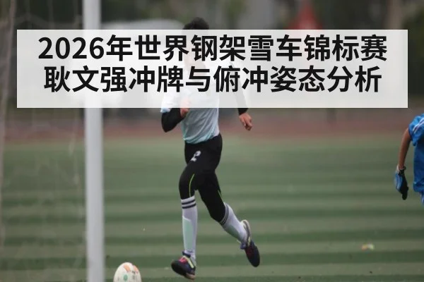 2026年世界钢架雪车锦标赛耿文强冲牌与俯冲姿态分析